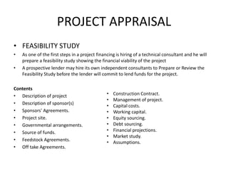 PROJECT APPRAISAL
• FEASIBILITY STUDY
• As one of the first steps in a project financing is hiring of a technical consultant and he will
prepare a feasibility study showing the financial viability of the project
• A prospective lender may hire its own independent consultants to Prepare or Review the
Feasibility Study before the lender will commit to lend funds for the project.
Contents
• Description of project
• Description of sponsor(s)
• Sponsors' Agreements.
• Project site.
• Governmental arrangements.
• Source of funds.
• Feedstock Agreements.
• Off take Agreements.
• Construction Contract.
• Management of project.
• Capital costs.
• Working capital.
• Equity sourcing.
• Debt sourcing.
• Financial projections.
• Market study.
• Assumptions.
 