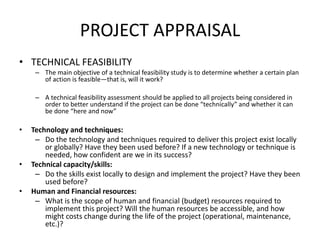 PROJECT APPRAISAL
• TECHNICAL FEASIBILITY
– The main objective of a technical feasibility study is to determine whether a certain plan
of action is feasible—that is, will it work?
– A technical feasibility assessment should be applied to all projects being considered in
order to better understand if the project can be done “technically” and whether it can
be done “here and now”
• Technology and techniques:
– Do the technology and techniques required to deliver this project exist locally
or globally? Have they been used before? If a new technology or technique is
needed, how confident are we in its success?
• Technical capacity/skills:
– Do the skills exist locally to design and implement the project? Have they been
used before?
• Human and Financial resources:
– What is the scope of human and financial (budget) resources required to
implement this project? Will the human resources be accessible, and how
might costs change during the life of the project (operational, maintenance,
etc.)?
 