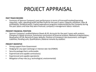 PROJECT APPRAISAL
PAST TRACK RECORD
• Summary of Sponsor Company’s past performance in terms of licensed/installed/operating
capacities, sales, operating profit and Net Profit for the past 3 years; Capacity utilization; Sales &
profitability; Dividend policy; Capital expenditure programs implemented by the Company during
the past 3years and how they were financed; company’s management-labour relations
PRESENT FINANCIAL POSITION
• Sponsor Company’s audited Balance Sheets & P/L Accounts for the past 3 years with analysis;
Company’s Capital structure; Summaries conclusions of financial analysis; Method of depreciation;
Revaluation of F/A; Record of major defaults; Position of Company’s tax assessment; contingent
Liabilities; Pending suits; Qualifications /Adverse remarks by auditors
PROJECT INCENTIVE
• Strong support from Government
• Hedging for any open exchange or interest rate risk (FOREX)
• Security package that is enforceable
• Experienced and capable contractor(s)
• Experienced and capable operator(s)
• Mitigation of key risks (e.g. technological, environmental)
 