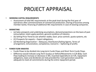 PROJECT APPRAISAL
• WORKING CAPITAL REQUIREMENTS
– Assessment of total WC requirements at the peak level during the first year of
operations after commencement of commercial production; sharing of business among
member banks; financing of additional WC requirements in case of existing companies.
• MARKETING
– (a) Sales prospects and underlying assumptions, demand projections on the basis of past
consumption, total supply position, general condition of industry
– (b) Selling Price-Trend to see whether stable, Govt. price controls ,quota systems, etc
– (C) Prospects for exports – Export obligations;
– (d) Marketing Organization – Adequacy, Distributors/Selling Agents, Terms of
arrangement, remuneration, competence, Concerns – Siphoning of profits
• FUNDS FLOW ANALYSIS
– Funds Flows to be divided into Long term Funds Flows and Short Term Funds Flows
– Difference would indicate Long Term Surplus or Deficit/Movements in C/A &Op. Cash
Flow leading to increase or decrease in WC, Essential expenditure on F/A, repayment
obligations, taxes and dividends are fully provided for; Cash generation would be
adequate to meet all commitments during the entire repayment period.
 