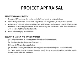 PROJECT APPRAISAL
PROJECTED BALANCE SHEETS
• Projected B/S covering the entire period of repayment to be scrutinized;
• Profitability estimates, Funds Flow projections and projected B/S are all inter-related
• Projected B/S to be scrutinized analytically with reference to all other related essential data
to ensure that all the projections, made realistically and accurately , have been woven into
well coordinated financial statements.
• Focus on underlying Assumptions
SECURITY & MARGIN AND RATE OF INTEREST
(a) Complete details of security to be offered for the Term Loan;
(b) Detailed Opinion Report on Guarantors;
(c) Security Margin Coverage Ratio;
(d) Whether security offered and the margin available are adequate and satisfactory
(e) Credit Rating may be done and interest rate (Pricing) to be in line with this rating, unless
market forces demand otherwise
 