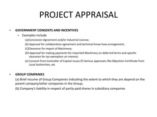 PROJECT APPRAISAL
• GOVERNMENT CONSENTS AND INCENTIVES
– Examples include
(a)Concession Agreement and/or Industrial License;
(b) Approval for collaboration agreement and technical know-how arrangement;
(C)Clearance for import of Machinery;
(D) Approval for making payments for imported Machinery on deferred terms and specific
clearance for tax exemption on interest;
(e) Consent from Controller of Capital issues (f) Various approvals /No Objection Certificate from
Local Authorities, etc
• GROUP COMPANIES
(a) Brief resume of Group Companies indicating the extent to which they are depend on the
parent company/other companies in the Group;
(b) Company’s liability in respect of partly paid shares in subsidiary companies
 
