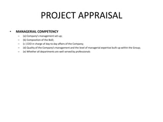 PROJECT APPRAISAL
• MANAGERIAL COMPETENCY
– (a) Company’s management set-up;
– (b) Composition of the BoD;
– (c ) CEO in charge of day-to day affairs of the Company;
– (d) Quality of the Company’s management and the level of managerial expertise built-up within the Group;
– (e) Whether all departments are well served by professionals
 