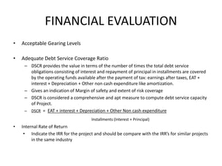 FINANCIAL EVALUATION
• Acceptable Gearing Levels
• Adequate Debt Service Coverage Ratio
– DSCR provides the value in terms of the number of times the total debt service
obligations consisting of interest and repayment of principal in installments are covered
by the operating funds available after the payment of tax: earnings after taxes, EAT +
interest + Depreciation + Other non cash expenditure like amortization.
– Gives an indication of Margin of safety and extent of risk coverage
– DSCR is considered a comprehensive and apt measure to compute debt service capacity
of Project.
– DSCR = EAT + interest + Depreciation + Other Non cash expenditure
Installments (Interest + Principal)
• Internal Rate of Return
• Indicate the IRR for the project and should be compare with the IRR’s for similar projects
in the same industry
 
