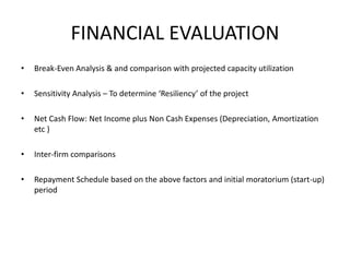 FINANCIAL EVALUATION
• Break-Even Analysis & and comparison with projected capacity utilization
• Sensitivity Analysis – To determine ‘Resiliency’ of the project
• Net Cash Flow: Net Income plus Non Cash Expenses (Depreciation, Amortization
etc )
• Inter-firm comparisons
• Repayment Schedule based on the above factors and initial moratorium (start-up)
period
 