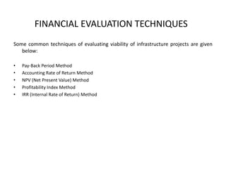 FINANCIAL EVALUATION TECHNIQUES
Some common techniques of evaluating viability of infrastructure projects are given
below:
• Pay-Back Period Method
• Accounting Rate of Return Method
• NPV (Net Present Value) Method
• Profitability Index Method
• IRR (Internal Rate of Return) Method
 