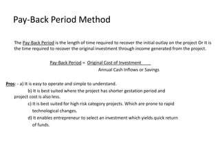Pay-Back Period Method
The Pay-Back Period is the length of time required to recover the initial outlay on the project Or It is
the time required to recover the original investment through income generated from the project.
Pay-Back Period = Original Cost of Investment____
Annual Cash Inflows or Savings
Pros: - a) It is easy to operate and simple to understand.
b) It is best suited where the project has shorter gestation period and
project cost is also less.
c) It is best suited for high risk category projects. Which are prone to rapid
technological changes.
d) It enables entrepreneur to select an investment which yields quick return
of funds.
 