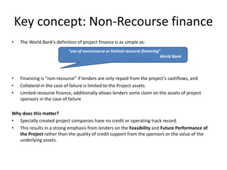 Key concept: Non-Recourse finance
• The World Bank’s definition of project finance is as simple as:
• Financing is “non-recourse” if lenders are only repaid from the project’s cashflows, and
• Collateral in the case of failure is limited to the Project assets.
• Limited-recourse finance, additionally allows lenders some claim on the assets of project
sponsors in the case of failure
Why does this matter?
• Specially created project companies have no credit or operating track record.
• This results in a strong emphasis from lenders on the Feasibility and Future Performance of
the Project rather than the quality of credit support from the sponsors or the value of the
underlying assets.
“use of nonrecourse or limited-recourse financing”
World Bank
 