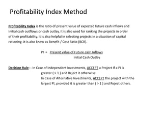Profitability Index Method
Profitability Index is the ratio of present value of expected future cash inflows and
Initial cash outflows or cash outlay. It is also used for ranking the projects in order
of their profitability. It is also helpful in selecting projects in a situation of capital
rationing. It is also know as Benefit / Cost Ratio (BCR).
PI = Present value of Future cash Inflows
Initial Cash Outlay
Decision Rule: - In Case of Independent Investments, ACCEPT a Project If a PI is
greater ( > 1 ) and Reject it otherwise.
In Case of Alternative Investments, ACCEPT the project with the
largest PI, provided it is greater than ( > 1 ) and Reject others.
 