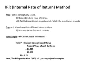 Pros: - a) It is conceptually sound.
b) It considers time value of money.
c) It Facilitates ranking of projects which help in the selection of projects.
Cons: - a) It is vulnerable to different interpretations.
b) Its computation Process is complex.
For Example: - In Case of Above Illustration: -
Here PI = Present Value of Cash Inflows
Present Value of cash Outflows
= 24,227
20,000
PI = 1.21
Here, The PI is greater than ONE ( > 1 ), so the project is accepted.
IRR (Internal Rate of Return) Method
 