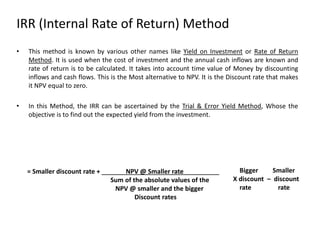 IRR (Internal Rate of Return) Method
• This method is known by various other names like Yield on Investment or Rate of Return
Method. It is used when the cost of investment and the annual cash inflows are known and
rate of return is to be calculated. It takes into account time value of Money by discounting
inflows and cash flows. This is the Most alternative to NPV. It is the Discount rate that makes
it NPV equal to zero.
• In this Method, the IRR can be ascertained by the Trial & Error Yield Method, Whose the
objective is to find out the expected yield from the investment.
= Smaller discount rate + NPV @ Smaller rate
Sum of the absolute values of the
NPV @ smaller and the bigger
Discount rates
Bigger Smaller
X discount – discount
rate rate
 