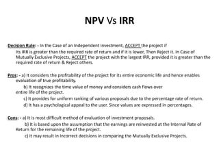 Decision Rule: - In the Case of an Independent Investment, ACCEPT the project if
Its IRR is greater than the required rate of return and if it is lower, Then Reject it. In Case of
Mutually Exclusive Projects, ACCEPT the project with the largest IRR, provided it is greater than the
required rate of return & Reject others.
Pros: - a) It considers the profitability of the project for its entire economic life and hence enables
evaluation of true profitability.
b) It recognizes the time value of money and considers cash flows over
entire life of the project.
c) It provides for uniform ranking of various proposals due to the percentage rate of return.
d) It has a psychological appeal to the user. Since values are expressed in percentages.
Cons: - a) It is most difficult method of evaluation of investment proposals.
b) It is based upon the assumption that the earnings are reinvested at the Internal Rate of
Return for the remaining life of the project.
c) It may result in Incorrect decisions in comparing the Mutually Exclusive Projects.
NPV Vs IRR
 