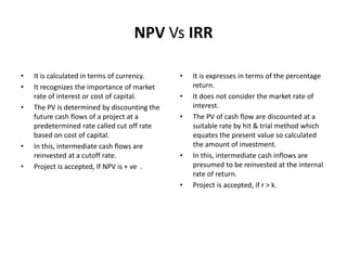 NPV Vs IRR
• It is calculated in terms of currency.
• It recognizes the importance of market
rate of interest or cost of capital.
• The PV is determined by discounting the
future cash flows of a project at a
predetermined rate called cut off rate
based on cost of capital.
• In this, intermediate cash flows are
reinvested at a cutoff rate.
• Project is accepted, If NPV is + ve .
• It is expresses in terms of the percentage
return.
• It does not consider the market rate of
interest.
• The PV of cash flow are discounted at a
suitable rate by hit & trial method which
equates the present value so calculated
the amount of investment.
• In this, intermediate cash inflows are
presumed to be reinvested at the internal
rate of return.
• Project is accepted, if r > k.
 