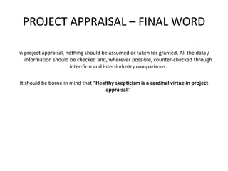 PROJECT APPRAISAL – FINAL WORD
In project appraisal, nothing should be assumed or taken for granted. All the data /
information should be checked and, wherever possible, counter-checked through
inter-firm and inter-industry comparisons.
It should be borne in mind that “Healthy skepticism is a cardinal virtue in project
appraisal.”
 