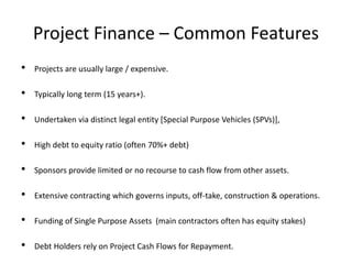 Project Finance – Common Features
• Projects are usually large / expensive.
• Typically long term (15 years+).
• Undertaken via distinct legal entity [Special Purpose Vehicles (SPVs)],
• High debt to equity ratio (often 70%+ debt)
• Sponsors provide limited or no recourse to cash flow from other assets.
• Extensive contracting which governs inputs, off-take, construction & operations.
• Funding of Single Purpose Assets (main contractors often has equity stakes)
• Debt Holders rely on Project Cash Flows for Repayment.
 
