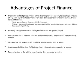 Advantages of Project Finance
• The main benefit of project finance is that it can improve the capacity to raise large amounts
of long term equity and debt finance from both domestic and international sources. This is
achieved because:
– Project sponsor balance sheets are shielded from risk.
– If risks are appropriately allocated, sponsors may be willing to undertake project with more risk than
they would independently.
• Financing arrangements can be closely tailored to suit the specific project.
• Multiple investors of different size can contribute to projects they could not independently
support.
• High leverage can make it easier to achieve required equity rates of return.
• Investors can hold the debt “off-balance sheet” – increasing their capacity to borrow.
• Takes advantage of the relative ease of raising debt compared to equity.
 