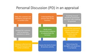 Personal Discussion (PD) in an appraisal
Takes the customer into
confidence and get him
in comfort zone
Analyze the customer
and his business
operations in detail
Having an informal chat
about the business and
market conditions
Assess the level of stock
& business activity.
Verify some
documentary evidence
to substantiate the
turnover.
Understanding the
process flow of the
business.
Anything unusual
should be questioned
and never take anything
for granted.
Find out the sources of
income and list it out.
Discuss about each
income source
separately
Get to know the
strengths and weakness
in a proposal.
 