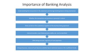 Importance of Banking Analysis
Cheque bounces, nature of such bounces whether due to technical reasons or for insufficient funds.
EMIs being serviced, regularity of such payments
Internal transfers, Loan Disbursement credits, etc. can be identified
Gives an hint on the customers/ suppliers of the business being appraised
Whether the transactions are business or personal in nature
Understanding the transactions in the statement and Average banking balance being maintained.
 