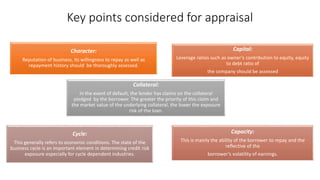 Character:
Reputation of business, its willingness to repay as well as
repayment history should be thoroughly assessed.
Capital:
Leverage ratios such as owner’s contribution to equity, equity
to debt ratio of
the company should be assessed
Capacity:
This is mainly the ability of the borrower to repay and the
reflective of the
borrower’s volatility of earnings.
Cycle:
This generally refers to economic conditions. The state of the
business cycle is an important element in determining credit risk
exposure especially for cycle dependent industries.
Collateral:
In the event of default, the lender has claims on the collateral
pledged by the borrower. The greater the priority of this claim and
the market value of the underlying collateral, the lower the exposure
risk of the loan.
Key points considered for appraisal
 