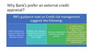 Why Bank’s prefer an external credit
appraisal?
RBI’s guidance note on Credit risk management
suggests the following:
Banks should have a
system of checks and
balances in place for
extension of credit.
Multiple credit approvers
making financial sanction
subject to approvals at
various stages.
Having an independent
audit and risk review
function.
In order to ensure
transparency of risks
taken, it is the
responsibility of banks to
accurately, completely
and in a timely fashion,
report and record/report
the comprehensive set of
credit risk data.
 