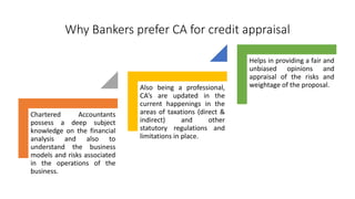 Why Bankers prefer CA for credit appraisal
Chartered Accountants
possess a deep subject
knowledge on the financial
analysis and also to
understand the business
models and risks associated
in the operations of the
business.
Also being a professional,
CA’s are updated in the
current happenings in the
areas of taxations (direct &
indirect) and other
statutory regulations and
limitations in place.
Helps in providing a fair and
unbiased opinions and
appraisal of the risks and
weightage of the proposal.
 