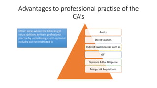 Advantages to professional practise of the
CA’s
Audits
Direct taxation
Indirect taxation areas such as
GST
Opinions & Due Diligence
Mergers & Acquisitions
Others areas where the CA’s can get
value additions to their professional
practise by undertaking credit appraisal
includes but not restricted to
 