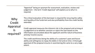 Why
Credit
Appraisal
is
required?
“Appraisal” being an synonym for assessment, evaluation, review and
judgement – the term ‘Credit Appraisal’ self explains as to why it is
required.
The critical evaluation of the borrower is required for ensuring the safety
and liquidity of the funds lent and also profitability from the credit facility
extended.
Credit appraisal measures the inherent risk in the proposal and arriving at
a judgement as to whether sanction or reject the loan based on the
information accumulated about the applicant and the nature of business
activity/ income source.
The credit worthiness being the ability of a customer’s past and future
ability and willingness to repay the debts in full and on time. A thorough
appraisal of the proposal ensures in ascertaining the same to a very large
extent.
 