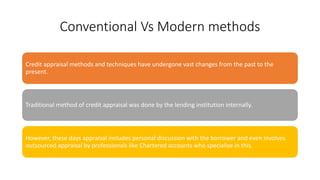 Conventional Vs Modern methods
Credit appraisal methods and techniques have undergone vast changes from the past to the
present.
Traditional method of credit appraisal was done by the lending institution internally.
However, these days appraisal includes personal discussion with the borrower and even involves
outsourced appraisal by professionals like Chartered accounts who specialise in this.
 