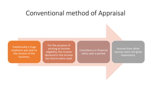 Conventional method of Appraisal
Traditionally a huge
emphasis was laid on
the income of the
business.
For the purpose of
arriving at income
eligibility, the income
declared in the income
tax returns were used.
Consistency in financial
ratios over a period.
Income from other
sources were not given
importance.
 