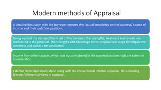 Modern methods of Appraisal
A detailed discussion with the borrower ensures the factual knowledge on the business/ source of
income and their cash flow positions.
Going beyond the declared financials of the business, the strengths, weakness and caveats are
considered in the proposal. The strengths add advantage to the proposal and steps to mitigate the
weakness and caveats are considered.
Income from other sources, which was not considered in the conventional methods are taken for
consideration.
External credit appraisal is done along with the conventional internal appraisal, thus ensuring
fairness/differential views in appraisal.
 