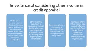 Importance of considering other income in
credit appraisal
Under other
income, income
other than business
income and income
from business
activity which could
not considered for
appraisal should be
taken into
consideration.
Other incomes/
cash flows to
support the regular
business incomes
can provide an
additional cushion
for arriving at the
eligibility for an
loan proposal.
Some examples are
Commissions,
Incentives, Trade
Discounts, Gifts in
kind (gold jewelry,
etc.), offers.
Businesses where
Other Income play
a deciding factors
are Rice mill, Petol
bunks, Vehicle
dealerships,
distributors/
wholesale traders
of goods, etc.
 