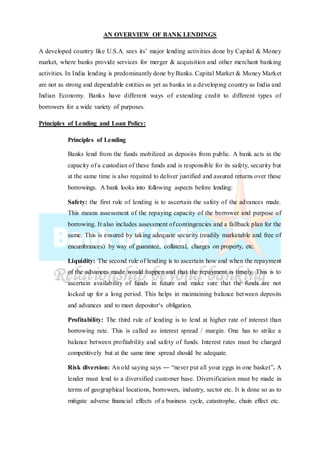 AN OVERVIEW OF BANK LENDINGS
A developed country like U.S.A. sees its’ major lending activities done by Capital & Money
market, where banks provide services for merger & acquisition and other merchant banking
activities. In India lending is predominantly done by Banks. Capital Market & Money Market
are not as strong and dependable entities as yet as banks in a developing country as India and
Indian Economy. Banks have different ways of extending credit to different types of
borrowers for a wide variety of purposes.
Principles of Lending and Loan Policy:
Principles of Lending
Banks lend from the funds mobilized as deposits from public. A bank acts in the
capacity of a custodian of these funds and is responsible for its safety, security but
at the same time is also required to deliver justified and assured returns over these
borrowings. A bank looks into following aspects before lending:
Safety: the first rule of lending is to ascertain the safety of the advances made.
This means assessment of the repaying capacity of the borrower and purpose of
borrowing. It also includes assessment of contingencies and a fallback plan for the
same. This is ensured by taking adequate security (readily marketable and free of
encumbrances) by way of guarantee, collateral, charges on property, etc.
Liquidity: The second rule of lending is to ascertain how and when the repayment
of the advances made would happen and that the repayment is timely. This is to
ascertain availability of funds in future and make sure that the funds are not
locked up for a long period. This helps in maintaining balance between deposits
and advances and to meet depositor‘s obligation.
Profitability: The third rule of lending is to lend at higher rate of interest than
borrowing rate. This is called as interest spread / margin. One has to strike a
balance between profitability and safety of funds. Interest rates must be charged
competitively but at the same time spread should be adequate.
Risk diversion: An old saying says ― “never put all your eggs in one basket”. A
lender must lend to a diversified customer base. Diversification must be made in
terms of geographical locations, borrowers, industry, sector etc. It is done so as to
mitigate adverse financial effects of a business cycle, catastrophe, chain effect etc.
 