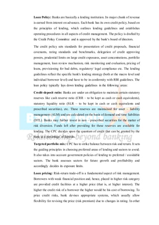 Loan Policy: Banks are basically a lending institution. Its major chunk of revenue
is earned from interest on advances. Each bank has its own credit policy, based on
the principles of lending, which outlines lending guidelines and establishes
operating procedures in all aspects of credit management. The policy is drafted by
the Credit Policy Committee and is approved by the bank‘s board of directors.
The credit policy sets standards for presentation of credit proposals, financial
covenants, rating standards and benchmarks, delegation of credit approving
powers, prudential limits on large credit exposures, asset concentrations, portfolio
management, loan review mechanism, risk monitoring and evaluation, pricing of
loans, provisioning for bad debts, regulatory/ legal compliance etc. The lending
guidelines reflect the specific bank's lending strategy (both at the macro level and
individual borrower level) and have to be in conformity with RBI guidelines. The
loan policy typically lays down lending guidelines in the following areas:
Credit-deposit ratio: Banks are under an obligation to maintain certain statutory
reserves like cash reserve ratio (CRR – to be kept as cash or cash equivalents),
statutory liquidity ratio (SLR – to be kept in cash or cash equivalents and
prescribed securities), etc. These reserves are maintained for asset – liability
management (ALM) and are calculated on the basis of demand and time liabilities
(DTL). Banks may further invest in non – prescribed securities for the matter of
risk diversion. Funds left after providing for these reserves are available for
lending. The CPC decides upon the quantum of credit that can be granted by the
bank as a percentage of deposits.
Targeted portfolio mix: CPC has to strike balance between risk and return. It sets
the guiding principles in choosing preferred areas of lending and sectors to avoid.
It also takes into account government policies of lending to preferred / avoidable
sectors. The bank assesses sectors for future growth and profitability and
accordingly decides its exposure limits.
Loan pricing: Risk-return trade-off is a fundamental aspect of risk management.
Borrowers with weak financial position and, hence, placed in higher risk category
are provided credit facilities at a higher price (that is, at higher interest). The
higher the credit risk of a borrower the higher would be his cost of borrowing. To
price credit risks, bank devises appropriate systems, which usually allow
flexibility for revising the price (risk premium) due to changes in rating. In other
 