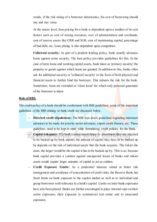 words, if the risk rating of a borrower deteriorates, his cost of borrowing should
rise and vice versa.
At the macro level, loan pricing for a bank is dependent upon a number of its cost
factors such as cost of raising resources, cost of administration and overheads,
cost of reserve assets like CRR and SLR, cost of maintaining capital, percentage
of bad debt, etc. Loan pricing is also dependent upon competition
Collateral security: As part of a prudent lending policy, bank usually advances
loans against some security. The loan policy provides guidelines for this. In the
case of term loans and working capital assets, bank takes as 'primary security' the
property or goods against which loans are granted. In addition to this, banks often
ask for additional security or 'collateral security' in the form of both physical and
financial assets to further bind the borrower. This reduces the risk for the bank.
Sometimes, loans are extended as 'clean loans' for which only personal guarantee
of the borrower is taken
Role of RBI:
The credit policy of a bank should be conformant with RBI guidelines; some of the important
guidelines of the RBI relating to bank credit are discussed below.
- Directed credit stipulations: The RBI lays down guidelines regarding minimum
advances to be made for priority sector advances, export credit finance, etc. These
guidelines need to be kept in mind while formulating credit policies for the Bank.
- Capital adequacy: If a bank creates assets-loans or investment-they are required
to be backed up by bank capital; the amount of capital they have to be backed up
by depends on the risk of individual assets that the bank acquires. The riskier the
asset, the larger would be the capital it has to be backed up by. This is so, because
bank capital provides a cushion against unexpected losses of banks and riskier
assets would require larger amounts of capital to act as cushion.
- Credit Exposure Limits: As a prudential measure aimed at better risk
management and avoidance of concentration of credit risks, the Reserve Bank has
fixed limits on bank exposure to the capital market as well as to individual and
group borrowers with reference to a bank's capital. Limits on inter-bank exposures
have also been placed. Banks are further encouraged to place internal caps on their
sector exposures, their exposure to commercial real estate and to unsecured
exposures.
 