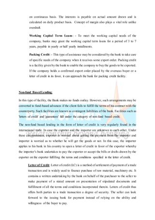 on continuous basis. The interests is payable on actual amount drawn and is
calculated on daily product basis. Concept of margin also plays a vital role unlike
overdraft.
Working Capital Term Loans: - To meet the working capital needs of the
company, banks may grant the working capital term loans for a period of 3 to 7
years, payable in yearly or half yearly installments.
Packing Credit: - This type of assistance may be considered by the bank to take care
of specific needs of the company when it receives some export order. Packing credit
is a facility given by the bank to enable the company to buy the goods to be exported.
If the company holds a confirmed export order placed by the overseas buyer or a
letter of credit in its favor, it can approach the bank for packing credit facility.
Non-fund BasedLending:
In this type of facility, the Bank makes no funds outlay. However, such arrangements may be
converted to fund-based advances if the client fails to fulfill the terms of his contract with the
counterparty. Such facilities are known as contingent liabilities of the bank. Facilities such as
'letters of credit' and 'guarantees' fall under the category of non-fund based credit.
The non-fund based lending in the form of letter of credit is very regularly found in the
international trade. In case the exporter and the importer are unknown to each other. Under
these circumstances, exporter is worried about getting the payment from the importer and
importer is worried as to whether he will get the goods or not. In this case, the importer
applies to his bank in his country to open a letter of credit in favor of the exporter whereby
the importer’s bank undertakes to pay the exporter or accept the bills or drafts drawn by the
exporter on the exporter fulfilling the terms and conditions specified in the letter of credit.
Letter of Credit: Letter of credit (LC) is a method of settlement of payment of a trade
transaction and is widely used to finance purchase of raw material, machinery etc. It
contains a written undertaking by the bank on behalf of the purchaser to the seller to
make payment of a stated amount on presentation of stipulated documents and
fulfillment of all the terms and conditions incorporated therein. Letters of credit thus
offers both parties to a trade transaction a degree of security. The seller can look
forward to the issuing bank for payment instead of relying on the ability and
willingness of the buyer to pay.
 