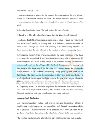 Parties to a Letter of Credit:
1. Applicant/Opener: It is generally the buyer of the goods who gets the letter of credit
issued by his banker in favor of the seller. The person on whose behalf and under
whose instructions the letter of credit is issued is known as applicant/ opener of the
credit.
2. Opening bank/issuing bank: The bank issuing the letter of credit.
3. Beneficiary: The seller of goods in whose favor the letter of credit is issued.
4. Advising Bank: Notification regarding issuing of letter of credit may be directly
sent to the beneficiary by the opening bank. It is, however, customary to advise the
letter of credit through sane other bank operating at the place/country of seller. The
bank which advises the letter of credit to the beneficiary is known as advising bank.
5. Confirming Bank: A letter of credit substitutes the credit worthiness of the buyer
with that of the issuing bank. It may sometimes happen especially in import trade that
the issuing bank itself is not widely known in the exporter's country and exporter is
not prepared to rely on the L/C opened by that bank. In such cases the opening bank
may request other bank usually in the country of exporter to add its confirmation
which amounts to an additional undertaking being given by that bank to the
beneficiary. The bank adding its confirmation is known as confirming bank. The
confirming bank has the same liabilities towards the beneficiary as that of opening
bank.
6. Negotiating Bank: The bank that negotiates the documents drawn under letter of
credit and makes payment to beneficiary. The function of advising bank, confirming
bank and negotiating bank may be undertaken by a single bank only.
Letter of Credit Mechanism
Any business/industrial venture will involve purchase transactions relating to
machine/other capital goods and raw material etc., and also sale transactions relating
to its products. The customer may be an applicant for a letter of credit for his
purchases while be the beneficiary under other letter of credit for his sale transaction.
The complete mechanism of a letter of credit may be divided in three parts as under:
 