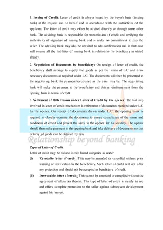 1. Issuing of Credit: Letter of credit is always issued by the buyer's bank (issuing
bank) at the request and on behalf and in accordance with the instructions of the
applicant. The letter of credit may either be advised directly or through some other
bank. The advising bank is responsible for transmission of credit and verifying the
authenticity of signature of issuing bank and is under no commitment to pay the
seller. The advising bank may also be required to add confirmation and in that case
will assume all the liabilities of issuing bank in relation to the beneficiary as stated
already.
2. Negotiation of Documents by beneficiary: On receipt of letter of credit, the
beneficiary shall arrange to supply the goods as per the terms of L/C and draw
necessary documents as required under L/C. The documents will then be presented to
the negotiating bank for payment/acceptance as the case may be. The negotiating
bank will make the payment to the beneficiary and obtain reimbursement from the
opening bank in terms of credit.
3. Settlement of Bills Drawn under Letter of Credit by the opener: The last step
involved in letter of credit mechanism is retirement of documents received under L/C
by the opener. On receipt of documents drawn under L/C, the opening bank is
required to closely examine the documents to ensure compliance of the terms and
conditions of credit and present the same to the opener for his scrutiny. The opener
should then make payment to the opening bank and take delivery of documents so that
delivery of goods can be obtained by him.
Types of Letter of Credit
Letter of credit may be divided in two broad categories as under:
(i) Revocable letter of credit: This may be amended or cancelled without prior
warning or notification to the beneficiary. Such letter of credit will not offer
any protection and should not be accepted as beneficiary of credit.
(ii) Irrevocable letter of credit: This cannot be amended or cancelled without the
agreement of all parties thereto. This type of letter of credit is mainly in use
and offers complete protection to the seller against subsequent development
against his interest.
 