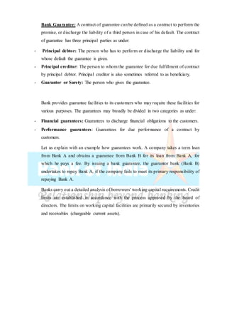 Bank Guarantee: A contract of guarantee can be defined as a contract to perform the
promise, or discharge the liability of a third person in case of his default. The contract
of guarantee has three principal parties as under:
- Principal debtor: The person who has to perform or discharge the liability and for
whose default the guarantee is given.
- Principal creditor: The person to whom the guarantee for due fulfillment of contract
by principal debtor. Principal creditor is also sometimes referred to as beneficiary.
- Guarantor or Surety: The person who gives the guarantee.
Bank provides guarantee facilities to its customers who may require these facilities for
various purposes. The guarantees may broadly be divided in two categories as under:
- Financial guarantees: Guarantees to discharge financial obligations to the customers.
- Performance guarantees: Guarantees for due performance of a contract by
customers.
Let us explain with an example how guarantees work. A company takes a term loan
from Bank A and obtains a guarantee from Bank B for its loan from Bank A, for
which he pays a fee. By issuing a bank guarantee, the guarantor bank (Bank B)
undertakes to repay Bank A, if the company fails to meet its primary responsibility of
repaying Bank A.
Banks carry out a detailed analysis of borrowers' working capital requirements. Credit
limits are established in accordance with the process approved by the board of
directors. The limits on working capital facilities are primarily secured by inventories
and receivables (chargeable current assets).
 
