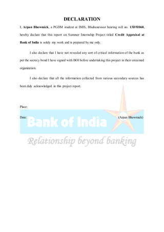 DECLARATION
I, Arpan Bhowmick, a PGDM student at IMIS, Bhubaneswar bearing roll no. 13DM068,
hereby declare that this report on Summer Internship Project titled Credit Appraisal at
Bank of India is solely my work and is prepared by me only.
I also declare that I have not revealed any sort of critical information of the bank as
per the secrecy bond I have signed with BOI before undertaking this project in their esteemed
organization.
I also declare that all the information collected from various secondary sources has
been duly acknowledged in this project report.
Place:
Date: (Arpan Bhowmick)
 