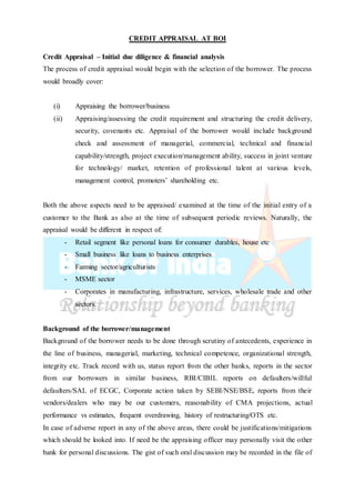 CREDIT APPRAISAL AT BOI
Credit Appraisal – Initial due diligence & financial analysis
The process of credit appraisal would begin with the selection of the borrower. The process
would broadly cover:
(i) Appraising the borrower/business
(ii) Appraising/assessing the credit requirement and structuring the credit delivery,
security, covenants etc. Appraisal of the borrower would include background
check and assessment of managerial, commercial, technical and financial
capability/strength, project execution/management ability, success in joint venture
for technology/ market, retention of professional talent at various levels,
management control, promoters’ shareholding etc.
Both the above aspects need to be appraised/ examined at the time of the initial entry of a
customer to the Bank as also at the time of subsequent periodic reviews. Naturally, the
appraisal would be different in respect of:
- Retail segment like personal loans for consumer durables, house etc
- Small business like loans to business enterprises
- Farming sector/agriculturists
- MSME sector
- Corporates in manufacturing, infrastructure, services, wholesale trade and other
sectors.
Background of the borrower/management
Background of the borrower needs to be done through scrutiny of antecedents, experience in
the line of business, managerial, marketing, technical competence, organizational strength,
integrity etc. Track record with us, status report from the other banks, reports in the sector
from our borrowers in similar business, RBI/CIBIL reports on defaulters/willful
defaulters/SAL of ECGC, Corporate action taken by SEBI/NSE/BSE, reports from their
vendors/dealers who may be our customers, reasonability of CMA projections, actual
performance vs estimates, frequent overdrawing, history of restructuring/OTS etc.
In case of adverse report in any of the above areas, there could be justifications/mitigations
which should be looked into. If need be the appraising officer may personally visit the other
bank for personal discussions. The gist of such oral discussion may be recorded in the file of
 