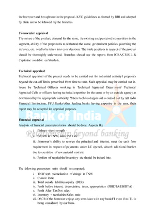 the borrower and brought out in the proposal. KYC guidelines as framed by RBI and adopted
by Bank are to be followed by the branches.
Commercial appraisal
The nature of the product, demand for the same, the existing and perceived competition in the
segment, ability of the proponents to withstand the same, government policies governing the
industry, etc. need to be taken into consideration. The trade practices in respect of the product
should be thoroughly understood. Branches should use the reports from ICRA/CRISIL &
Capitaline available on Stardesk.
Technical appraisal
Technical appraisal of the project needs to be carried out for industrial activity1 proposals
beyond the cut-off limits prescribed from time to time. Such appraisal may be carried out in-
house by Technical Officers working in Technical Appraisal Department/ Technical
Appraisal Cells or officers having technical expertise for the same or by an outside agency as
determined by the appropriate authority. Where technical appraisal is carried out by All India
Financial Institutions, PSU Banks/other leading banks having expertise in the area, their
report may be accepted for appraisal purposes.
Financial appraisal
Analysis of financial parameters/ratios should be done. Aspects like
i. Balance sheet strength
ii. Growth in TNW, sales, PAT etc
iii. Borrower’s ability to service the principal and interest, meet the cash flow
requirement in respect of payments under LC opened, absorb additional burden
due to escalation of raw material cost etc
iv. Position of receivables/inventory etc should be looked into.
The following parameters ratios should be computed:
i. TNW with reconciliation of change in TNW
ii. Current Ratio
iii. Total outside liabilities/equity (DER)
iv. Profit before interest, depreciation, taxes, appropriation (PBIDTA/EBIDTA)
v. Profit After Tax/Net sales
vi. Inventory + receivables/Sales ratio
vii. DSCR if the borrower enjoys any term loan with any bank/FI even if no TL is
being considered by our bank.
 
