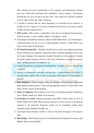This evidences the level of preparation of the company, and demonstrates whether
they have sufficiently developed their capabilities. Project Reports / Information
Memoranda, are not to be taken for face value. They need to be critically examined
vis-à-vis other sources like similar businesses.
8. It should be ensured that too much dependence on consultant driven business, is
avoided by the Company. Even when consultants refer business, discussions should
be held with the promoters/CFOs.
9. ROC search – ROC search, as applicable, at the time of considering fresh advances,
needs to be done, to assess existing charge/s on company’s assets.
10. Each proposal should bear reference related to RBI/CIBIL/ECGC/ List of Defaulters /
willful Defaulter List, etc. As per existing guidelines, Branch / Zonal Office must
bring out this aspect in the proposal.
11. Pre-Sanction Inspection – Branches should note to conduct pre-sanction inspections
before submitting new proposals. Inspection reports should be prepared strictly as per
the format. Findings of the inspection should be brought out in the proposal. It should
invariably include the place of work of the entity in addition to visiting the corporate
office, meeting promoters & employees etc.
12. Critical information as envisaged in Credit policies / Circulars, are to be obtained and
scrutinized.
13. Scrutiny of statements of accounts with previous / existing bankers, to be done, to
ascertain their conduct. This is more so necessary while takeover of the facilities is
involved.
14. Risk Mitigation - Proper coverage of risk and mitigation in the proposal reflects good
understanding of the business. As per existing guidelines, Branch / Zonal Office must
bring out these aspects in the proposal.
15. Status of Litigation If the company is involved in any litigation/disputes/ arbitration,
Zone / Branch should give details in the proposal.
16. Assessment of Limits Financial parameters like DER, Current Ratio for W/C &
DSCR, DER, FACR, BEP, IRR, sensitivity analysis for Term Loan are to be properly
captured in the proposals. Proposals should not be considered without these
parameters being adequately brought out.
17. Assessment about promoter/s ability to bring in the funds envisaged, to be properly
done.
18. Risk Rating - Risk Rating Exercise for Credit Rating & Pricing has to be done as per
different Risk Scoring Modules.
 