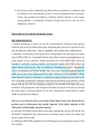 19. The security which is obtained by the Bank (either as principal or as collateral) shall
be verified as to its title clearance as well as value by independent Panel Advocates/
Valuers and periodical Encumbrance Certificate shall be obtained. In this regard,
extant guidelines, is enumerated in Branch Circular from time to time are to be
meticulously observed.
Check points for Pre and Post Monitoring Norms:
PRE DISBURSEMENT:
i. Suitable monitoring of various acts by the customer/Branch officials/out-side agencies
should be done at the pre-disbursement stage. Depending upon the terms of sanction in each
case, the following actions/steps, wherever applicable, may be taken prior to disbursement:-
ii. Obtention of satisfactory credit reports from existing lenders and other service providers
such as D&B, CIBIL etc. if stipulated. Branch staff, which is processing the applications for
credit requests of new customers, should personally call on the Bank/FI with whom the
incumbent is presently enjoying facilities and discreetly enquire about the conduct and
general aspects of the account. This is in addition to obtaining status reports. The personal
visit to the operating staff of that Bank/FI may reveal more about the proposed borrower
which may not have been incorporated in the report. Wherever it is not desirable to obtain
Status Report for the fear of putting our competitor on guard, decision may be taken on the
basis of scrutiny of proponent’s statement of account for the last one year with the existing
Banker and the fact that the Sanctioning Authority has satisfied itself about the credit
worthiness of the proponents on the strength of statement of account for the last one year and
that status report is not being obtained for the fear of putting the existing banker on guard
should be recorded in the proposal.
However, in case Branch desires not to obtain ‘Status Report’ from other Bankers/Service
providers prior to disbursement then specific ‘approval’ of the higher authority viz GM
NBG and/or GM Head Office should be obtained
In such cases the Branch should obtain status report subsequently and the staff should visit
the Bank/FI immediately after disbursement to discreetly enquire about the conduct and
general aspects of the account.
iii. Adhering to Head Office guidelines for Credit Rating exercise pertaining to entry level for
new accounts.
 