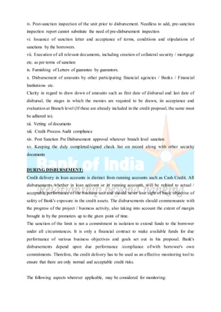 iv. Post-sanction inspection of the unit prior to disbursement. Needless to add, pre-sanction
inspection report cannot substitute the need of pre-disbursement inspection
vi. Issuance of sanction letter and acceptance of terms, conditions and stipulations of
sanctions by the borrowers.
vii. Execution of all relevant documents, including creation of collateral security / mortgage
etc. as per terms of sanction
ix. Furnishing of Letters of guarantee by guarantors.
x. Disbursement of amounts by other participating financial agencies / Banks / Financial
Institutions etc.
Clarity in regard to draw down of amounts such as first date of disbursal and last date of
disbursal, the stages in which the monies are required to be drawn, its acceptance and
evaluation at Branch level (If these are already included in the credit proposal, the same must
be adhered to).
xii. Vetting of documents
xiii. Credit Process Audit compliance
xiv. Post Sanction Pre Disbursement approval wherever branch level sanction
xv. Keeping the duly completed/signed check list on record along with other security
documents
DURING DISBURSEMENT:
Credit delivery in loan accounts is distinct from running accounts such as Cash Credit. All
disbursements whether in loan account or in running accounts, will be related to actual /
acceptable performance of the business unit and should never lose sight of basic objective of
safety of Bank's exposure in the credit assets. The disbursements should commensurate with
the progress of the project / business activity, also taking into account the extent of margin
brought in by the promoters up to the given point of time.
The sanction of the limit is not a commitment in isolation to extend funds to the borrower
under all circumstances. It is only a financial contract to make available funds for due
performance of various business objectives and goals set out in his proposal. Bank's
disbursements depend upon due performance /compliance of/with borrower's own
commitments. Therefore, the credit delivery has to be used as an effective monitoring tool to
ensure that there are only normal and acceptable credit risks.
The following aspects wherever applicable, may be considered for monitoring:
 