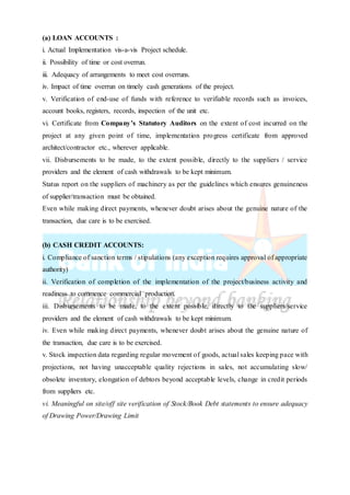 (a) LOAN ACCOUNTS :
i. Actual Implementation vis-a-vis Project schedule.
ii. Possibility of time or cost overrun.
iii. Adequacy of arrangements to meet cost overruns.
iv. Impact of time overrun on timely cash generations of the project.
v. Verification of end-use of funds with reference to verifiable records such as invoices,
account books, registers, records, inspection of the unit etc.
vi. Certificate from Company’s Statutory Auditors on the extent of cost incurred on the
project at any given point of time, implementation progress certificate from approved
architect/contractor etc., wherever applicable.
vii. Disbursements to be made, to the extent possible, directly to the suppliers / service
providers and the element of cash withdrawals to be kept minimum.
Status report on the suppliers of machinery as per the guidelines which ensures genuineness
of supplier/transaction must be obtained.
Even while making direct payments, whenever doubt arises about the genuine nature of the
transaction, due care is to be exercised.
(b) CASH CREDIT ACCOUNTS:
i. Compliance of sanction terms / stipulations (any exception requires approval of appropriate
authority)
ii. Verification of completion of the implementation of the project/business activity and
readiness to commence commercial production.
iii. Disbursements to be made, to the extent possible, directly to the suppliers/service
providers and the element of cash withdrawals to be kept minimum.
iv. Even while making direct payments, whenever doubt arises about the genuine nature of
the transaction, due care is to be exercised.
v. Stock inspection data regarding regular movement of goods, actual sales keeping pace with
projections, not having unacceptable quality rejections in sales, not accumulating slow/
obsolete inventory, elongation of debtors beyond acceptable levels, change in credit periods
from suppliers etc.
vi. Meaningful on site/off site verification of Stock/Book Debt statements to ensure adequacy
of Drawing Power/Drawing Limit
 