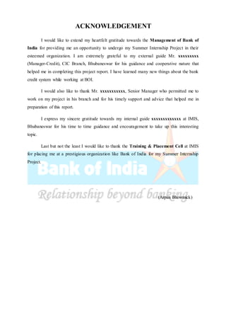 ACKNOWLEDGEMENT
I would like to extend my heartfelt gratitude towards the Management of Bank of
India for providing me an opportunity to undergo my Summer Internship Project in their
esteemed organization. I am extremely grateful to my external guide Mr. xxxxxxxxx
(Manager-Credit), CIC Branch, Bhubaneswar for his guidance and cooperative nature that
helped me in completing this project report. I have learned many new things about the bank
credit system while working at BOI.
I would also like to thank Mr. xxxxxxxxxxx, Senior Manager who permitted me to
work on my project in his branch and for his timely support and advice that helped me in
preparation of this report.
I express my sincere gratitude towards my internal guide xxxxxxxxxxxxx at IMIS,
Bhubaneswar for his time to time guidance and encouragement to take up this interesting
topic.
Last but not the least I would like to thank the Training & Placement Cell at IMIS
for placing me at a prestigious organization like Bank of India for my Summer Internship
Project.
(Arpan Bhowmick)
 