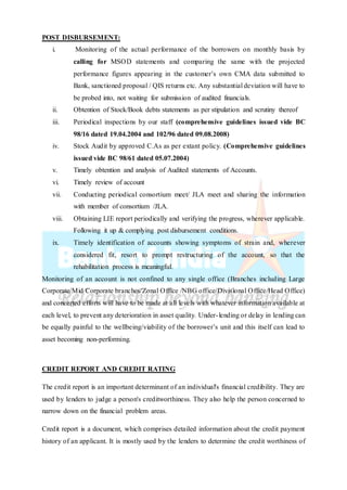 POST DISBURSEMENT:
i. Monitoring of the actual performance of the borrowers on monthly basis by
calling for MSOD statements and comparing the same with the projected
performance figures appearing in the customer’s own CMA data submitted to
Bank, sanctioned proposal / QIS returns etc. Any substantial deviation will have to
be probed into, not waiting for submission of audited financials.
ii. Obtention of Stock/Book debts statements as per stipulation and scrutiny thereof
iii. Periodical inspections by our staff (comprehensive guidelines issued vide BC
98/16 dated 19.04.2004 and 102/96 dated 09.08.2008)
iv. Stock Audit by approved C.As as per extant policy. (Comprehensive guidelines
issued vide BC 98/61 dated 05.07.2004)
v. Timely obtention and analysis of Audited statements of Accounts.
vi. Timely review of account
vii. Conducting periodical consortium meet/ JLA meet and sharing the information
with member of consortium /JLA.
viii. Obtaining LIE report periodically and verifying the progress, wherever applicable.
Following it up & complying post disbursement conditions.
ix. Timely identification of accounts showing symptoms of strain and, wherever
considered fit, resort to prompt restructuring of the account, so that the
rehabilitation process is meaningful.
Monitoring of an account is not confined to any single office (Branches including Large
Corporate/Mid Corporate branches/Zonal Office /NBG office/Divisional Office/Head Office)
and concerted efforts will have to be made at all levels with whatever information available at
each level, to prevent any deterioration in asset quality. Under-lending or delay in lending can
be equally painful to the wellbeing/viability of the borrower’s unit and this itself can lead to
asset becoming non-performing.
CREDIT REPORT AND CREDIT RATING
The credit report is an important determinant of an individual's financial credibility. They are
used by lenders to judge a person's creditworthiness. They also help the person concerned to
narrow down on the financial problem areas.
Credit report is a document, which comprises detailed information about the credit payment
history of an applicant. It is mostly used by the lenders to determine the credit worthiness of
 