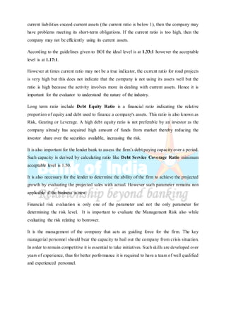 current liabilities exceed current assets (the current ratio is below 1), then the company may
have problems meeting its short-term obligations. If the current ratio is too high, then the
company may not be efficiently using its current assets.
According to the guidelines given to BOI the ideal level is at 1.33:1 however the acceptable
level is at 1.17:1.
However at times current ratio may not be a true indicator, the current ratio for road projects
is very high but this does not indicate that the company is not using its assets well but the
ratio is high because the activity involves more in dealing with current assets. Hence it is
important for the evaluator to understand the nature of the industry.
Long term ratio include Debt Equity Ratio is a financial ratio indicating the relative
proportion of equity and debt used to finance a company's assets. This ratio is also known as
Risk, Gearing or Leverage. A high debt equity ratio is not preferable by an investor as the
company already has acquired high amount of funds from market thereby reducing the
investor share over the securities available, increasing the risk.
It is also important for the lender bank to assess the firm’s debt paying capacity over a period.
Such capacity is derived by calculating ratio like Debt Service Coverage Ratio minimum
acceptable level is 1.50.
It is also necessary for the lender to determine the ability of the firm to achieve the projected
growth by evaluating the projected sales with actual. However such parameter remains non
applicable if the business is new.
Financial risk evaluation is only one of the parameter and not the only parameter for
determining the risk level. It is important to evaluate the Management Risk also while
evaluating the risk relating to borrower.
It is the management of the company that acts as guiding force for the firm. The key
managerial personnel should bear the capacity to bail out the company from crisis situation.
In order to remain competitive it is essential to take initiatives. Such skills are developed over
years of experience, thus for better performance it is required to have a team of well qualified
and experienced personnel.
 