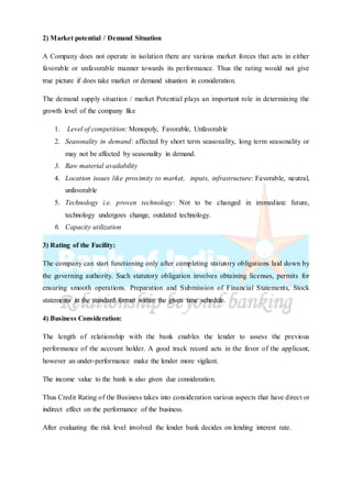 2) Market potential / Demand Situation
A Company does not operate in isolation there are various market forces that acts in either
favorable or unfavorable manner towards its performance. Thus the rating would not give
true picture if does take market or demand situation in consideration.
The demand supply situation / market Potential plays an important role in determining the
growth level of the company like
1. Level of competition: Monopoly, Favorable, Unfavorable
2. Seasonality in demand: affected by short term seasonality, long term seasonality or
may not be affected by seasonality in demand.
3. Raw material availability
4. Location issues like proximity to market, inputs, infrastructure: Favorable, neutral,
unfavorable
5. Technology i.e. proven technology: Not to be changed in immediate future,
technology undergoes change, outdated technology.
6. Capacity utilization
3) Rating of the Facility:
The company can start functioning only after completing statutory obligations laid down by
the governing authority. Such statutory obligation involves obtaining licenses, permits for
ensuring smooth operations. Preparation and Submission of Financial Statements, Stock
statements in the standard format within the given time schedule.
4) Business Consideration:
The length of relationship with the bank enables the lender to assess the previous
performance of the account holder. A good track record acts in the favor of the applicant,
however an under-performance make the lender more vigilant.
The income value to the bank is also given due consideration.
Thus Credit Rating of the Business takes into consideration various aspects that have direct or
indirect effect on the performance of the business.
After evaluating the risk level involved the lender bank decides on lending interest rate.
 