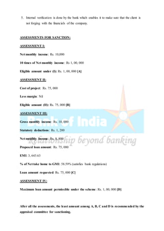 5. Internal verification is done by the bank which enables it to make sure that the client is
not forging with the financials of the company.
ASSESSMENTS FOR SANCTION:
ASSESSMENT I:
Net monthly income: Rs. 10,000
10 times of Net monthly income: Rs 1, 00, 000
Eligible amount under (I): Rs. 1, 00, 000 [A]
ASSESSMENT II:
Cost of project: Rs. 75, 000
Less margin: Nil
Eligible amount (II): Rs. 75, 000 [B]
ASSESSMENT III:
Gross monthly income: Rs. 10, 000
Statutory deductions: Rs. 1, 200
Net monthly income: Rs. 8, 800
Proposed loan amount: Rs. 75, 000
EMI: 3, 643.63
% of Net take home to GMI: 58.59% (satisfies bank regulations)
Loan amount requested: Rs. 75, 000 [C]
ASSESSMENT IV:
Maximum loan amount permissible under the scheme: Rs. 1, 00, 000 [D]
After all the assessments, the least amount among A, B, C and D is recommended by the
appraisal committee for sanctioning.
 